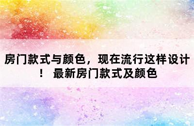 房门款式与颜色，现在流行这样设计！ 最新房门款式及颜色